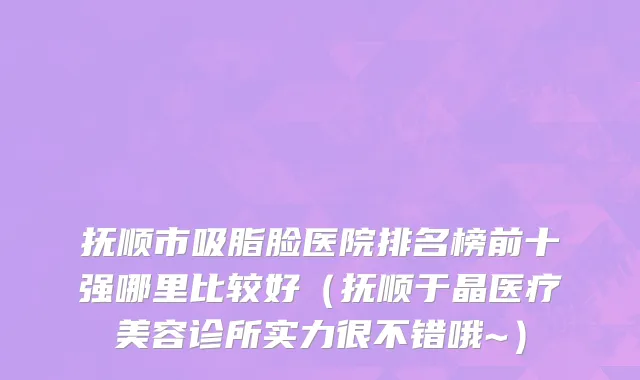 抚顺市吸脂脸医院排名榜前十强哪里比较好（抚顺于晶医疗美容诊所实力很不错哦~）