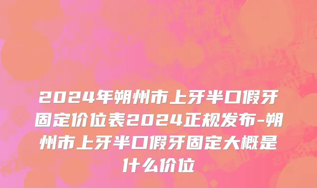 2024年朔州市上牙半口假牙固定价位表2024正规发布-朔州市上牙半口假牙固定大概是什么价位