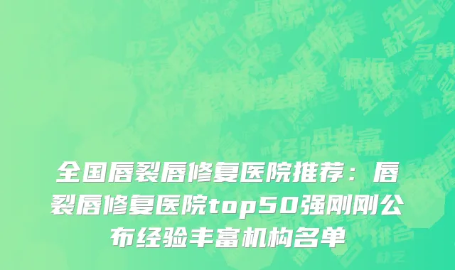 全国唇裂唇修复医院推荐：唇裂唇修复医院top50强刚刚公布经验丰富机构名单