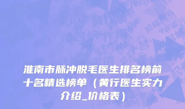 淮南市脉冲脱毛医生排名榜前十名精选榜单（黄行医生实力介绍_价格表）
