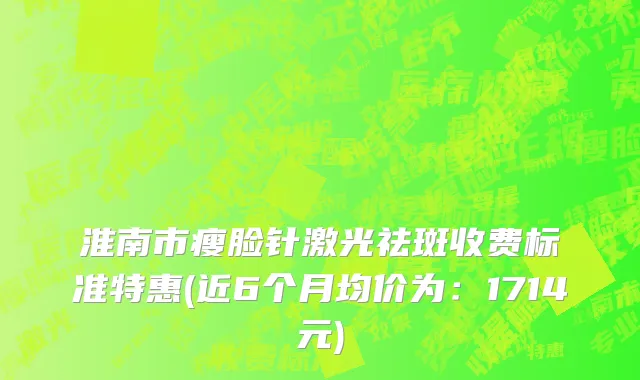 淮南市瘦脸针激光祛斑收费标准特惠(近6个月均价为：1714元)