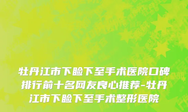 牡丹江市下睑下至手术医院口碑排行前十名网友良心推荐-牡丹江市下睑下至手术整形医院