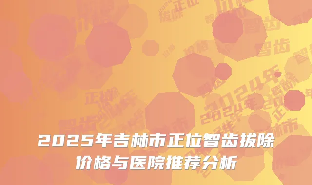 2025年吉林市正位智齿拔除价格与医院推荐分析