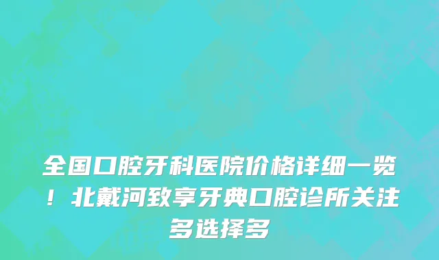 全国口腔牙科医院价格详细一览!北戴河致享牙典口腔诊所关注多选择多