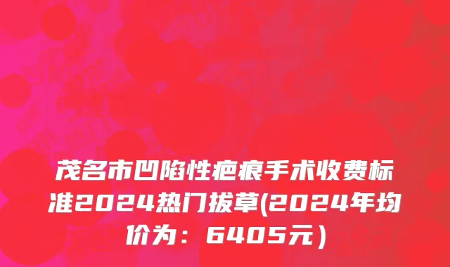 茂名市凹陷性疤痕手术收费标准2024热门拔草(2024年均价为：6405元）