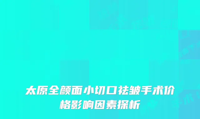 太原全颜面小切口祛皱手术价格影响因素探析