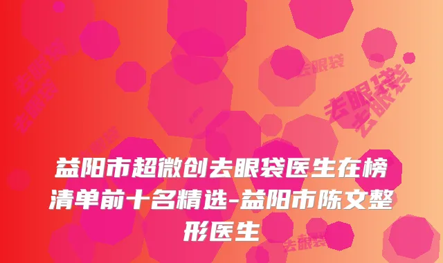 益阳市超微创去眼袋医生在榜清单前十名精选-益阳市陈文整形医生