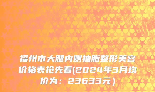 福州市大腿内侧抽脂整形美容价格表抢先看(2024年3月均价为：23633元）