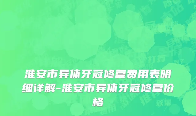 淮安市异体牙冠修复费用表明细详解-淮安市异体牙冠修复价格