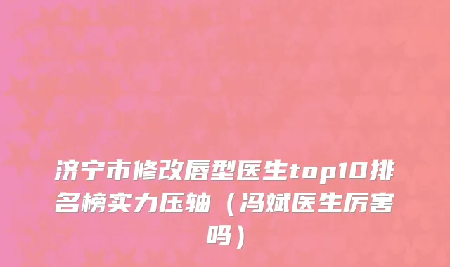 济宁市修改唇型医生top10排名榜实力压轴（冯斌医生厉害吗）