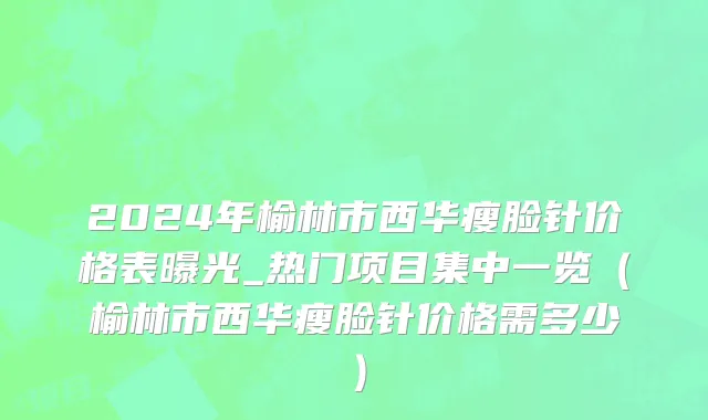 2024年榆林市西华瘦脸针价格表曝光_热门项目集中一览（榆林市西华瘦脸针价格需多少）