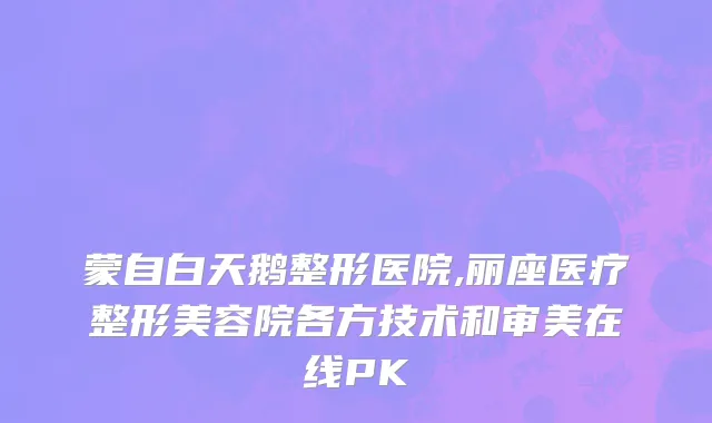 蒙自白天鹅整形医院,丽座医疗整形美容院各方技术和审美在线PK