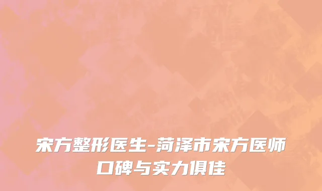 宋方整形医生-菏泽市宋方医师口碑与实力俱佳