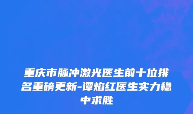 重庆市脉冲激光医生前十位排名重磅更新-谭焰红医生实力稳中求胜