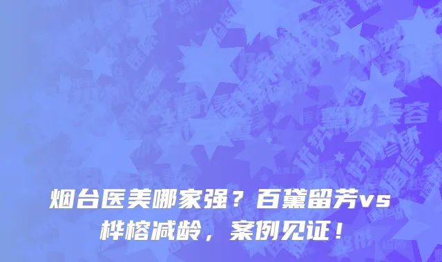 烟台医美哪家强?百黛留芳vs桦榕减龄,案例见证!