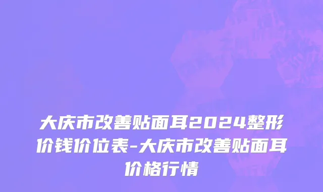 大庆市改善贴面耳2024整形价钱价位表-大庆市改善贴面耳价格行情