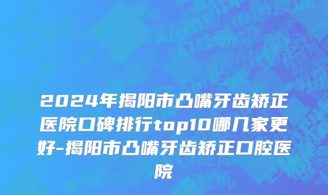 2024年揭阳市凸嘴牙齿矫正医院口碑排行top10哪几家更好-揭阳市凸嘴牙齿矫正口腔医院