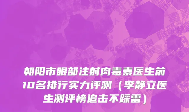 朝阳市眼部注射肉毒素医生前10名排行实力评测（李静立医生测评榜追击不踩雷）