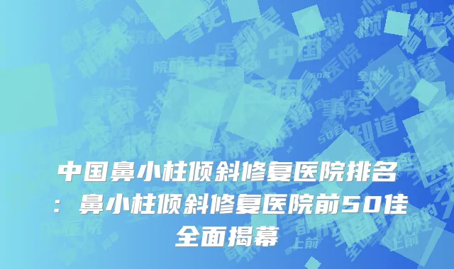 中国鼻小柱倾斜修复医院排名：鼻小柱倾斜修复医院前50佳全面揭幕