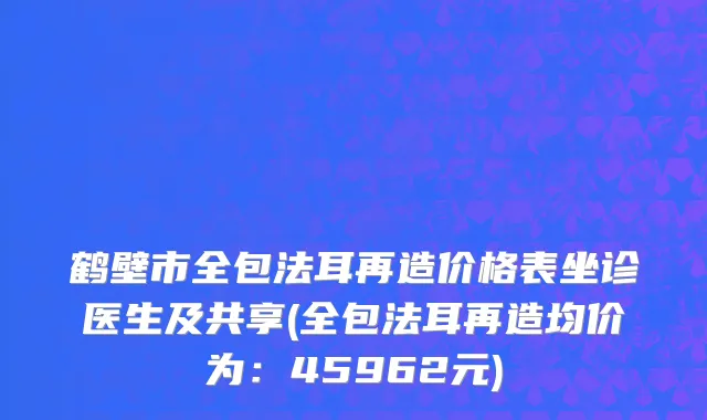 鹤壁市全包法耳再造价格表坐诊医生及共享(全包法耳再造均价为：45962元)