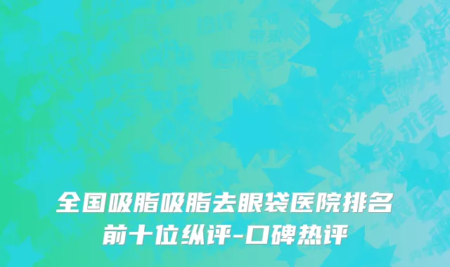 全国吸脂吸脂去眼袋医院排名前十位纵评-口碑热评