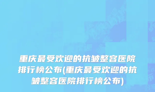 重庆最受欢迎的抗皱整容医院排行榜公布(重庆最受欢迎的抗皱整容医院排行榜公布)