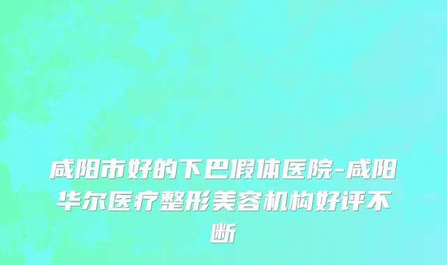 咸阳市好的下巴假体医院-咸阳华尔医疗整形美容机构好评不断