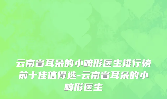 云南省耳朵的小畸形医生排行榜前十佳值得选-云南省耳朵的小畸形医生