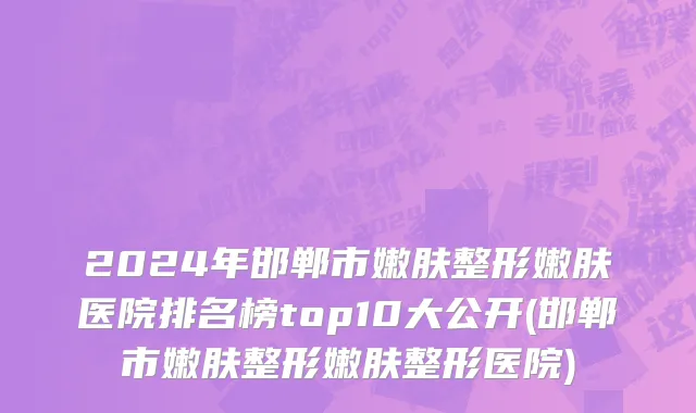 2024年邯郸市嫩肤整形嫩肤医院排名榜top10大公开(邯郸市嫩肤整形嫩肤整形医院)