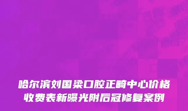 哈尔滨刘国梁口腔正畸中心价格收费表新曝光附后冠修复案例