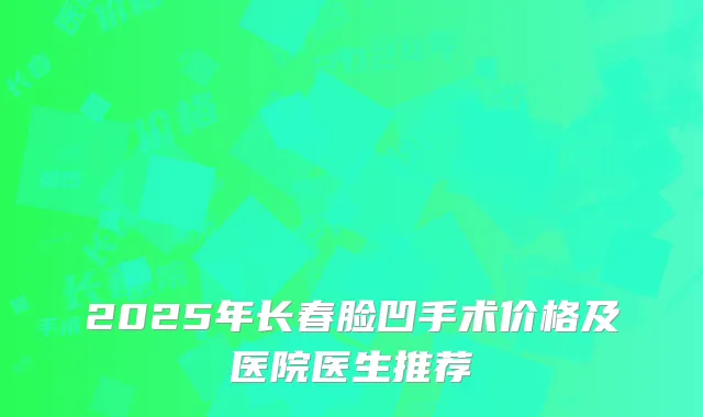 2025年长春脸凹手术价格及医院医生推荐