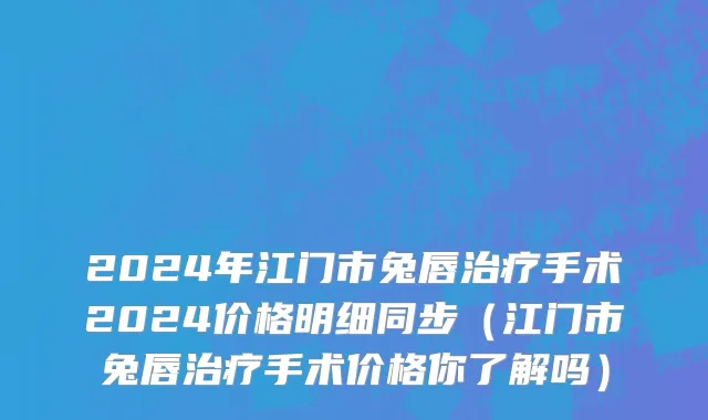 2024年江门市兔唇治疗手术2024价格明细同步（江门市兔唇治疗手术价格你了解吗）