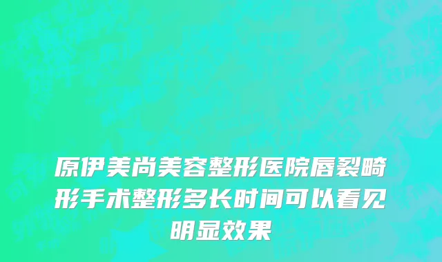 原伊美尚美容整形医院唇裂畸形手术整形多长时间可以看见明显效果