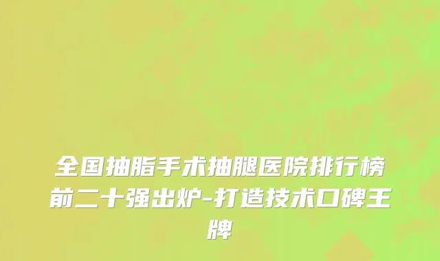 全国抽脂手术抽腿医院排行榜前二十强出炉-打造技术口碑王牌