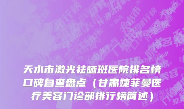 天水市激光祛晒斑医院排名榜口碑自查盘点（甘肃婕菲曼医疗美容门诊部排行榜简述）