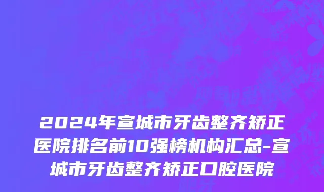 2024年宣城市牙齿整齐矫正医院排名前10强榜机构汇总-宣城市牙齿整齐矫正口腔医院
