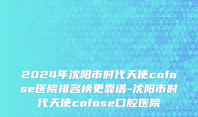 2024年沈阳市时代天使cofose医院排名榜更靠谱-沈阳市时代天使cofose口腔医院