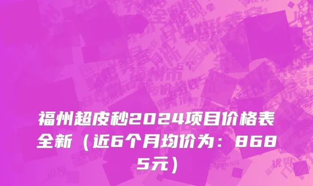 福州超皮秒2024项目价格表全新(近6个月均价为:8685元)