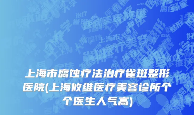 上海市腐蚀疗法治疗雀斑整形医院(上海攸维医疗美容诊所个个医生人气高)