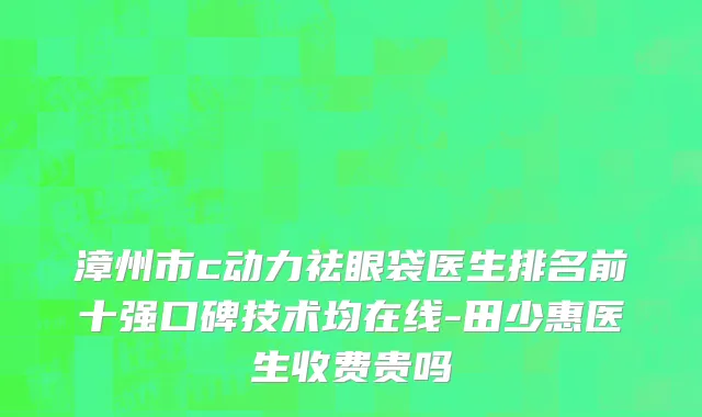 漳州市c动力祛眼袋医生排名前十强口碑技术均在线-田少惠医生收费贵吗