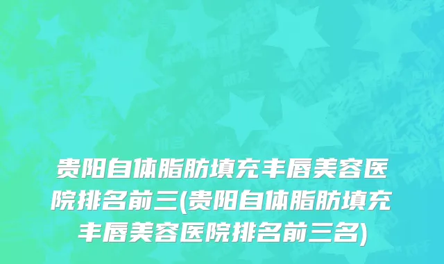 贵阳自体脂肪填充丰唇美容医院排名前三(贵阳自体脂肪填充丰唇美容医院排名前三名)