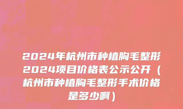 2024年杭州市种植胸毛整形2024项目价格表公示公开（杭州市种植胸毛整形手术价格是多少啊）