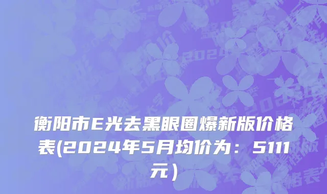 衡阳市E光去黑眼圈爆新版价格表(2024年5月均价为：5111元）