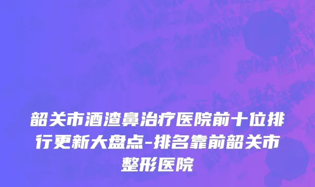 韶关市酒渣鼻治疗医院前十位排行更新大盘点-排名靠前韶关市整形医院