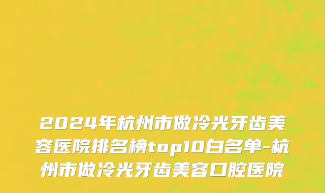 2024年杭州市做冷光牙齿美容医院排名榜top10白名单-杭州市做冷光牙齿美容口腔医院