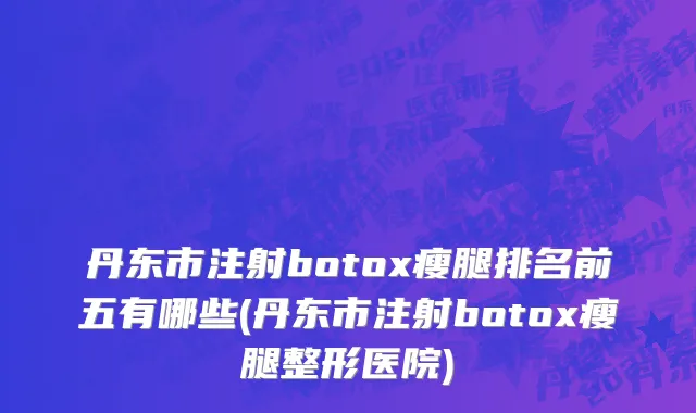 丹东市注射botox瘦腿排名前五有哪些(丹东市注射botox瘦腿整形医院)