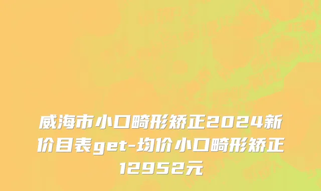 威海市小口畸形矫正2024新价目表get-均价小口畸形矫正12952元