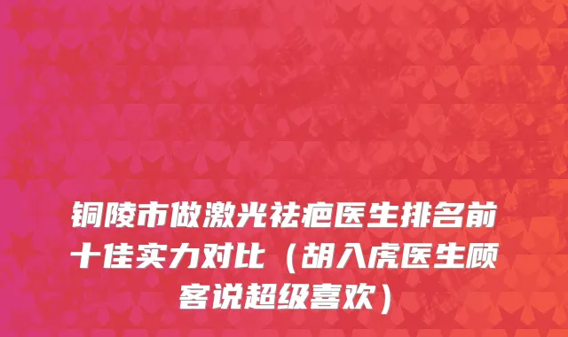 铜陵市做激光祛疤医生排名前十佳实力对比（胡入虎医生顾客说超级喜欢）
