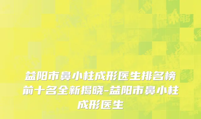 益阳市鼻小柱成形医生排名榜前十名全新揭晓-益阳市鼻小柱成形医生