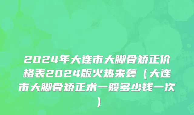 2024年大连市大脚骨矫正价格表2024版火热来袭（大连市大脚骨矫正术一般多少钱一次）